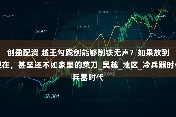 创盈配资 越王勾践剑能够削铁无声？如果放到现在，甚至还不如家里的菜刀_吴越_地区_冷兵器时代