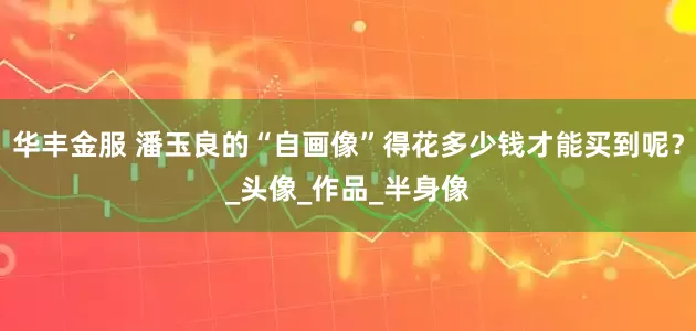 华丰金服 潘玉良的“自画像”得花多少钱才能买到呢？_头像_作品_半身像