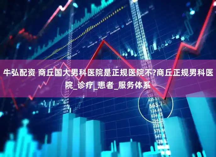 牛弘配资 商丘国大男科医院是正规医院不?商丘正规男科医院_诊疗_患者_服务体系
