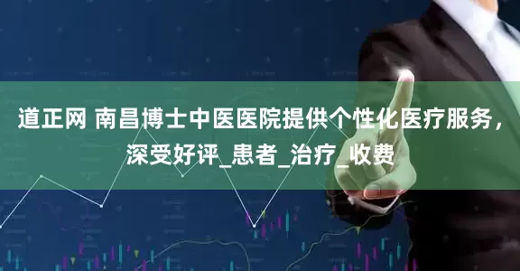 道正网 南昌博士中医医院提供个性化医疗服务，深受好评_患者_治疗_收费