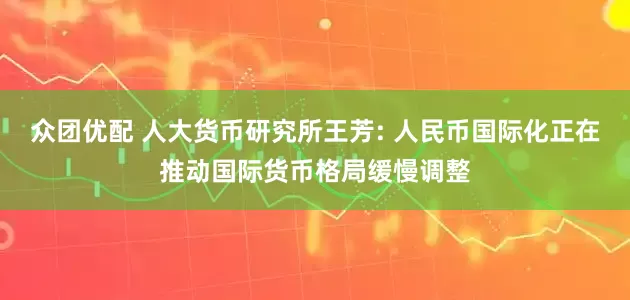 众团优配 人大货币研究所王芳: 人民币国际化正在推动国际货币格局缓慢调整