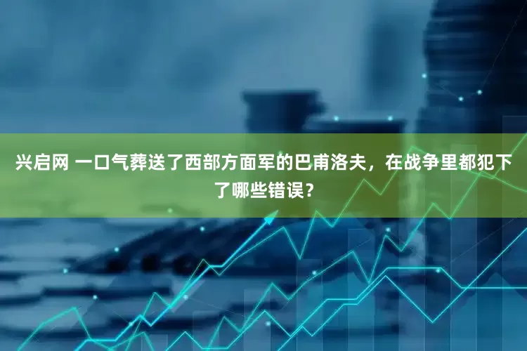 兴启网 一口气葬送了西部方面军的巴甫洛夫，在战争里都犯下了哪些错误？