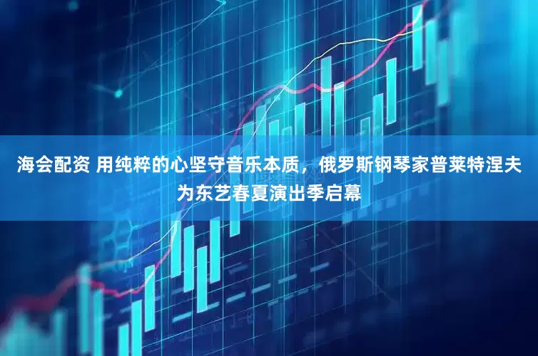 海会配资 用纯粹的心坚守音乐本质，俄罗斯钢琴家普莱特涅夫为东艺春夏演出季启幕