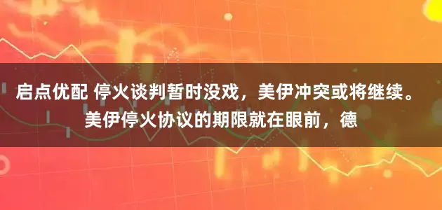 启点优配 停火谈判暂时没戏，美伊冲突或将继续。 美伊停火协议的期限就在眼前，德